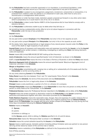 Bizcover On-line Miscellaneous Risks Professional Indemnity Insurance Policy
V8507 12/16
11
(b)	the Policyholder has had a controller appointed or is in liquidation, in provisional liquidation, under
administration, has been wound up or has had a receiver appointed to any part of its property;
(c)	 the Policyholder is subject to any arrangement, assignment, moratorium, compromise or composition, it is
protected from creditors under any statute or it is dissolved (in each case, other than to carry out a
reconstruction or amalgamation while solvent);
(d)	an application or order has been made, resolution passed, proposal put forward or any other action taken
which is preparatory to or could result in any of (a), (b) or (c) above;
(e)	the Policyholder is taken (under Section 459F(1) of the Corporations Act) to have failed to comply with a
statutory demand;
(f)	 the Policyholder is otherwise unable to pay its debts when they fall due; or
(g)	something having a substantially similar effect to (a) to (e) above happens in connection with the
Policyholder under the law of any jurisdiction.
Insured means:
(a)	the Policyholder;
(b)	any past and/or present Employee of the Policyholder, but only in his or her capacity as such;
(c)	 any past and/or present Principal of the Policyholder, but only in his or her capacity as such; and/or
(d)	the estate, heirs, legal representatives or legal assigns of any natural person insured under this Policy in the
event of the death or legal incapacity of such person.
Insured Costs means all necessary and reasonable costs and expenses incurred by the Insurer, or by the Insured
with the Insurer’s prior written consent, in defending, investigating or settling any Claim (not being claimant’s
costs and expenses).
Insurer means AAI Limited ABN 48 005 297 807 trading as Vero Insurance.
Limit of Indemnity means the amount specified beside ‘Limit of Indemnity’ as shown in the Schedule.
L.S.T. or Local Standard Time means the time in the State orTerritory of Australia in which the Policy was issued.
Maximum Aggregate Limit of Indemnity means the amount specified beside ‘Maximum Aggregate Limit of
Indemnity’ as shown in the Schedule.
Merger or Acquisition means:
(a)	the Policyholder consolidating with, merging into or selling all or substantially all of its assets such that the
Policyholder is not the surviving entity; or
(b)	any entity obtaining Control of the Policyholder.
Policy Period means the time between ‘From’ and ‘To’ noted beside ‘Policy Period’ in the Schedule.
Policy means the Schedule, the terms of this document and any Endorsements.
Policyholder means the firm or legal entity shown in the Schedule.
Principal means a sole practitioner, a partner of a firm or a director of a company.
Principal Policyholder means the Policyholder or if the Policyholder is more than one person or entity, the first
person or entity listed as the ‘Policyholder’ in the Schedule.
Professional Services means the ‘Professional Services’ described in the Schedule, and no other, of the Policyholder.
Proposal means the written proposal or declaration made by the Policyholder to the Insurer containing
particulars and statements together with other information provided by the Policyholder.
Public Relations Expenses means the reasonable costs, charges, fees and expenses of a public relations firm or
consultant engaged to prevent or limit the adverse effects of or negative publicity from an Adverse Publicity
Event, which the Policyholder may engage with the prior written consent of the Insurer, but only during the first
thirty days immediately following the Adverse Publicity Event.
Relative means an Insured’s:
(i)	 Spouse;
(ii)	parent;
(iii)	children or siblings; or
(iv)	the Spouse, parent, child or sibling of a Relative specified in (i), (ii) and (iii) above.
Retroactive Date means the ‘Retroactive Date’ as shown in the Schedule.
Schedule means the current schedule issued by the Insurer to the Policyholder.
Spouse means a lawful spouse, domestic partner (including without limitation same sex partner) or any person
deriving similar status by reason of the common law or statute.
Subsidiary means a subsidiary of the Policyholder as defined in the Corporations Act 2001.
End of Policy wording
 