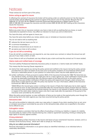 Bizcover On-line Miscellaneous Risks Professional Indemnity Insurance Policy
V8507 12/16
12
Notices
These notices do not form part of the policy.
Broker acting as agent for insurer
In effecting this contract of insurance the broker will be acting under an authority given to it by the insurers
and the broker will be effecting the contract as agent of the insurer and not the insured. Bizcover Pty Ltd
(ABN 68 127 707 975; AR No 338440) Corporate Authorised Representatives of Mega Capital Pty Ltd
ABN 37 098 080 418 arranges the insurance and AAI Limited (ABN 48 005 297 807) trading as Vero Insurance
issues the insurance.
Your duty of disclosure
Before you enter into an insurance contract, you have a duty to tell us anything that you know, or could
reasonably be expected to know, may affect our decision to insure you and on what terms.
You have this duty until we agree to insure you.
You have the same duty before you renew, extend, vary or reinstate an insurance contract.
You do not need to tell us anything that:
▼▼ reduces the risk we insure you for; or
▼▼ is common knowledge; or
▼▼ we know or should know as an insurer; or
▼▼ we waive your duty to tell us about.
If you do not tell us something
If you do not tell us anything you are required to, we may cancel your contract or reduce the amount we will
pay you if you make a claim, or both.
If your failure to tell us is fraudulent, we may refuse to pay a claim and treat the contract as if it never existed.
Claims made and notified basis of coverage
The Civil Liability Professional Indemnity Insurance policy is issued on a ‘claims made and notified’ basis.
This means that the Insuring Clause responds to:
(a)	claims first made against you during the policy period and notified to the insurer during the policy period,
provided that you were not aware at any time prior to the policy inception of circumstances which would
have put a reasonable person in your position on notice that a claim may be made against you; and
(b)	written notification of facts pursuant to section 40(3) of the Insurance Contracts Act 1984.The facts that you
may decide to notify, are those which might give rise to a claim against you. Such notification must be given
as soon as reasonably practicable after you become aware of the facts and prior to the policy period
expiring. If you give written notification of facts the policy will respond even though a claim arising from
those facts is made against you after the policy has expired. For your information, s40(3) of the Insurance
Contracts Act 1984 is set out below:
‘S40(3) Where the insured gave notice in writing to the insurer of facts that might give rise to claim against
the insured as soon as was reasonably practicable after the insured became aware of those facts but before
the insurance cover provided by the contract expired, the insurer is not relieved of liability under the contract
in respect of the claim when made by reason only that it was made after the expiration of the period of the
insurance cover provided by the contract.’
When the policy period expires, no new notification of facts can be made on the expired policy even though the
event giving rise to the claim against you may have occurred during the policy period.
Retroactive date
You will not be entitled to indemnity under your new policy in respect of any claim resulting from an act, error
or omission occurring or committed by you prior to the retroactive date, where one is specified in the policy
terms offered to you.
Subrogation waiver
Our policy contains a provision that has the effect of excluding or limiting our liability in respect of a liability
incurred solely by reason of the insured entering into a deed or agreement excluding, limiting or delaying the
legal rights of recovery against another.
Privacy statement
AAI Limited trading as Vero Insurance is the insurer and issuer of your commercial insurance product, and is a
member of the Suncorp Group, which we’ll refer to simply as “the Group”.
Why do we collect personal information?
Personal information is information or an opinion about an identified individual, or an individual who is
reasonably identifiable.
 