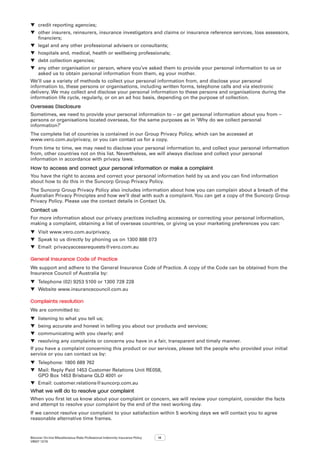 Bizcover On-line Miscellaneous Risks Professional Indemnity Insurance Policy
V8507 12/16
14
▼▼ credit reporting agencies;
▼▼ other insurers, reinsurers, insurance investigators and claims or insurance reference services, loss assessors,
financiers;
▼▼ legal and any other professional advisers or consultants;
▼▼ hospitals and, medical, health or wellbeing professionals;
▼▼ debt collection agencies;
▼▼ any other organisation or person, where you’ve asked them to provide your personal information to us or
asked us to obtain personal information from them, eg your mother.
We’ll use a variety of methods to collect your personal information from, and disclose your personal
information to, these persons or organisations, including written forms, telephone calls and via electronic
delivery. We may collect and disclose your personal information to these persons and organisations during the
information life cycle, regularly, or on an ad hoc basis, depending on the purpose of collection.
Overseas Disclosure
Sometimes, we need to provide your personal information to – or get personal information about you from –
persons or organisations located overseas, for the same purposes as in ‘Why do we collect personal
information?’
The complete list of countries is contained in our Group Privacy Policy, which can be accessed at
www.vero.com.au/privacy, or you can contact us for a copy.
From time to time, we may need to disclose your personal information to, and collect your personal information
from, other countries not on this list. Nevertheless, we will always disclose and collect your personal
information in accordance with privacy laws.
How to access and correct your personal information or make a complaint
You have the right to access and correct your personal information held by us and you can find information
about how to do this in the Suncorp Group Privacy Policy.
The Suncorp Group Privacy Policy also includes information about how you can complain about a breach of the
Australian Privacy Principles and how we’ll deal with such a complaint.You can get a copy of the Suncorp Group
Privacy Policy. Please use the contact details in Contact Us.
Contact us
For more information about our privacy practices including accessing or correcting your personal information,
making a complaint, obtaining a list of overseas countries, or giving us your marketing preferences you can:
▼▼ Visit www.vero.com.au/privacy.
▼▼ Speak to us directly by phoning us on 1300 888 073
▼▼ Email: privacyaccessrequests@vero.com.au
General Insurance Code of Practice
We support and adhere to the General Insurance Code of Practice. A copy of the Code can be obtained from the
Insurance Council of Australia by:
▼▼ Telephone (02) 9253 5100 or 1300 728 228
▼▼ Website www.insurancecouncil.com.au
Complaints resolution
We are committed to:
▼▼ listening to what you tell us;
▼▼ being accurate and honest in telling you about our products and services;
▼▼ communicating with you clearly; and
▼▼ resolving any complaints or concerns you have in a fair, transparent and timely manner.
If you have a complaint concerning this product or our services, please tell the people who provided your initial
service or you can contact us by:
▼▼ Telephone: 1800 689 762
▼▼ Mail: Reply Paid 1453 Customer Relations Unit RE058,
GPO Box 1453 Brisbane QLD 4001 or
▼▼ Email: customer.relations@suncorp.com.au
What we will do to resolve your complaint
When you first let us know about your complaint or concern, we will review your complaint, consider the facts
and attempt to resolve your complaint by the end of the next working day.
If we cannot resolve your complaint to your satisfaction within 5 working days we will contact you to agree
reasonable alternative time frames.
 