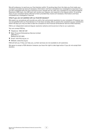 Bizcover On-line Miscellaneous Risks Professional Indemnity Insurance Policy
V8507 12/16
15
We will endeavour to send you our final decision within 15 working days from the date you first made your
complaint provided we have all necessary information and have completed any investigations required. If you
are still unsatisfied with the final outcome at your request we can refer your complaint to our Internal Dispute
Resolution (IDR) team. Our IDR team will review your dispute, and respond to the dispute within 15 working
days of your complaint being referred to them provided they receive all necessary information and have
completed any investigation required.
What if you are not satisfied with our final IDR decision?
We expect our procedures will provide you with a fair and prompt resolution to your complaint. If however you
are not satisfied with our final decision or if we have not been able to resolve the complaint to your satisfaction
within 45 days you may be able to take the complaint to the Financial Ombudsman Service (FOS) Australia.
FOS is an independent external dispute resolution scheme and its service is free to our customers.
You can contact FOS by:
▼▼ Telephone: 1800 367 287
▼▼ Mail: Financial Ombudsman Service Limited
GPO Box 3
Melbourne VIC 3001.
▼▼ Email: info@fos.org.au; or
▼▼ Website: www.fos.org.au
FOS will tell you if they can help you, as their services are not available to all customers.
We agree to accept a FOS decision however you have the right to take legal action if you do not accept their
decision.
 