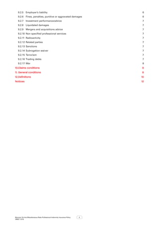 Bizcover On-line Miscellaneous Risks Professional Indemnity Insurance Policy
V8507 12/16
ii
9.2.5	 Employer’s liability 6
9.2.6	 Fines, penalties, punitive or aggravated damages 6
9.2.7	 Investment performance/advice  7
9.2.8	 Liquidated damages 7
9.2.9	 Mergers and acquisitions advice 7
9.2.10	 Non specified professional services 7
9.2.11	Radioactivity 7
9.2.12	Related parties  7
9.2.13	Sanctions 7
9.2.14	Subrogation waiver 7
9.2.15	Terrorism 7
9.2.16	Trading debts  7
9.2.17	War 8
10.	Claims conditions 8
11.	General conditions 8
12.	Definitions 10
Notices12
 