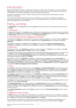 Bizcover On-line Miscellaneous Risks Professional Indemnity Insurance Policy
V8507 12/16
1
Introduction
Please read the policy carefully to ensure that it meets your requirements. It is written on a claims made and
notified basis, which means that, subject to the ‘Continuous Cover‘ clause, it will only respond to claims first
made against the insured and notified to the insurer during the policy period.
Any word or expression to which a specific meaning has been attached shall bear that specific meaning
wherever it may appear.
You received important notices about your duty of disclosure, unusual terms in professional indemnity
insurance policies and our privacy statement prior to purchasing this policy.The notices are replicated at the
back of this document for your reference.
Policy wording
The Policyholder and the Insurer agree that the Insurer will provide insurance in accordance with the terms of
this Policy.
1.	 Insuring clause
The Insurer will indemnify the Insured against civil liability for compensation and claimant’s costs and expenses
in respect of any Claim first made against the Insured during the Policy Period and notified to the Insurer during
the Policy Period resulting from the conduct of the Professional Services.
2.	Limit of indemnity and maximum aggregate limit of indemnity
The liability of the Insurer for compensation and claimant’s costs and expenses in respect of any one Claim first
made against the Insured and notified to the Insurer during the Policy Period shall not exceed the Limit of
Indemnity.
The aggregate liability of the Insurer under this Policy will not exceed the Maximum Aggregate Limit of
Indemnity for all Claims first made against the Insured and notified to the Insurer during the Policy Period.
3.	Insured costs
If the ‘Basis of Limit’ in the Schedule is specified as ‘Costs in Addition’, the Insurer will, in addition to the Limit
of Indemnity, pay Insured Costs for Claims covered under this Policy.
Provided that if the total amount of compensation and claimant’s costs and expenses required to dispose of any
one Claim exceeds the Limit of Indemnity, the liability of the Insurer for Insured Costs shall be only that
proportion of them that the Limit of Indemnity bears to the total amount of compensation and claimant’s costs
and expenses required to dispose of the Claim.
If the ‘Basis of Limit’ in the Schedule is specified as ‘Costs Inclusive’, the Insurer will pay Insured Costs for
Claims covered under this Policy, provided that the liability of the Insurer for compensation, claimant’s costs and
expenses and Insured Costs in respect of any one Claim shall not exceed the Limit of Indemnity and the liability
of the Insurer for compensation, claimant’s costs and expenses and Insured Costs in respect of all Claims shall
not exceed the Maximum Aggregate Limit of Indemnity.
4.	Excess
If the Excess is specified as ‘Costs Inclusive’ in the Schedule, the Principal Policyholder must pay the amount of
any compensation, claimant’s costs and expenses or Insured Costs that are collectively less than the Excess for
any one Claim.The Insurer has no liability for the amount of compensation, claimant’s costs and expenses or
Insured Costs that is less than the Excess for any one Claim.
If the Excess is specified as ‘Costs Exclusive’ in the Schedule, the Excess does not apply to Insured Costs but the
Principal Policyholder must pay the amount of any compensation and claimant’s costs and expenses that are
collectively less than the Excess for any one Claim.The Insurer has no liability for the amount of compensation
or claimant’s costs and expenses that is less than the Excess for any one Claim.
The Excess is deducted from compensation, claimant’s costs and expenses or Insured Costs payable before the
application of the Limit of Indemnity.
The Principal Policyholder must pay the amount of any Inquiry Costs that is less than the Excess for any one
notice.The Excess is deducted from Inquiry Costs payable before the application of the ‘Inquiry Costs Limit’
specified in the Schedule.The Insurer has no liability for the amount of Inquiry Costs that is less than the Excess
for any one notice.
The Principal Policyholder agrees that the Excess must be borne by the Principal Policyholder and is to remain
uninsured.
5.	Aggregation of claims and notices
All Claims arising out of, based upon, attributable to or in respect of a single act, error or omission or series of
acts, errors or omissions consequent upon or attributable to one source or original cause shall be considered to
be one Claim and shall attract one Limit of Indemnity and one Excess.
For the purposes of extension 7.7 ‘Inquiry Costs’, all notices arising out of, based upon, attributable to or in
respect of any one inquiry or hearing shall be considered to be one notice and shall attract one Excess.
 