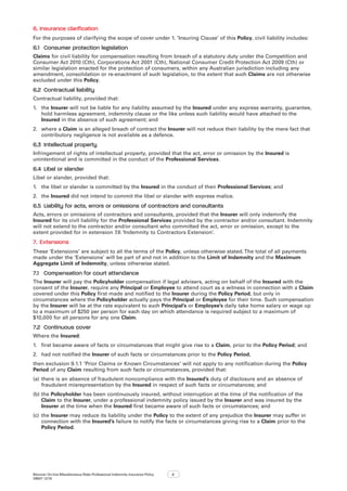 Bizcover On-line Miscellaneous Risks Professional Indemnity Insurance Policy
V8507 12/16
2
6.	Insurance clarification
For the purposes of clarifying the scope of cover under 1. ’Insuring Clause’ of this Policy, civil liability includes:
6.1	 Consumer protection legislation
Claims for civil liability for compensation resulting from breach of a statutory duty under the Competition and
Consumer Act 2010 (Cth), Corporations Act 2001 (Cth), National Consumer Credit Protection Act 2009 (Cth) or
similar legislation enacted for the protection of consumers, within any Australian jurisdiction including any
amendment, consolidation or re-enactment of such legislation, to the extent that such Claims are not otherwise
excluded under this Policy.
6.2	 Contractual liability
Contractual liability, provided that:
1.	 the Insurer will not be liable for any liability assumed by the Insured under any express warranty, guarantee,
hold harmless agreement, indemnity clause or the like unless such liability would have attached to the
Insured in the absence of such agreement; and
2.	 where a Claim is an alleged breach of contract the Insurer will not reduce their liability by the mere fact that
contributory negligence is not available as a defence.
6.3	 Intellectual property
Infringement of rights of intellectual property, provided that the act, error or omission by the Insured is
unintentional and is committed in the conduct of the Professional Services.
6.4	 Libel or slander
Libel or slander, provided that:
1.	 the libel or slander is committed by the Insured in the conduct of their Professional Services; and
2.	 the Insured did not intend to commit the libel or slander with express malice.
6.5	 Liability for acts, errors or omissions of contractors and consultants
Acts, errors or omissions of contractors and consultants, provided that the Insurer will only indemnify the
Insured for its civil liability for the Professional Services provided by the contractor and/or consultant. Indemnity
will not extend to the contractor and/or consultant who committed the act, error or omission, except to the
extent provided for in extension 7.6 ‘Indemnity to Contractors Extension’.
7.	 Extensions
These ‘Extensions’ are subject to all the terms of the Policy, unless otherwise stated.The total of all payments
made under the ‘Extensions’ will be part of and not in addition to the Limit of Indemnity and the Maximum
Aggregate Limit of Indemnity, unless otherwise stated.
7.1	 Compensation for court attendance
The Insurer will pay the Policyholder compensation if legal advisers, acting on behalf of the Insured with the
consent of the Insurer, require any Principal or Employee to attend court as a witness in connection with a Claim
covered under this Policy first made and notified to the Insurer during the Policy Period, but only in
circumstances where the Policyholder actually pays the Principal or Employee for their time. Such compensation
by the Insurer will be at the rate equivalent to such Principal’s or Employee’s daily take home salary or wage up
to a maximum of $250 per person for each day on which attendance is required subject to a maximum of
$10,000 for all persons for any one Claim.
7.2	 Continuous cover
Where the Insured:
1.	 first became aware of facts or circumstances that might give rise to a Claim, prior to the Policy Period; and
2.	 had not notified the Insurer of such facts or circumstances prior to the Policy Period,
then exclusion 9.1.1 ‘Prior Claims or Known Circumstances’ will not apply to any notification during the Policy
Period of any Claim resulting from such facts or circumstances, provided that:
(a)	there is an absence of fraudulent noncompliance with the Insured’s duty of disclosure and an absence of
fraudulent misrepresentation by the Insured in respect of such facts or circumstances; and
(b)	the Policyholder has been continuously insured, without interruption at the time of the notification of the
Claim to the Insurer, under a professional indemnity policy issued by the Insurer and was insured by the
Insurer at the time when the Insured first became aware of such facts or circumstances; and
(c)	 the Insurer may reduce its liability under the Policy to the extent of any prejudice the Insurer may suffer in
connection with the Insured’s failure to notify the facts or circumstances giving rise to a Claim prior to the
Policy Period.
 