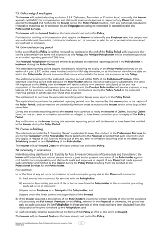 Bizcover On-line Miscellaneous Risks Professional Indemnity Insurance Policy
V8507 12/16
3
7.3	 Dishonesty of employees
The Insurer will, notwithstanding exclusion 9.2.4 ‘Dishonest, Fraudulent or Criminal Acts’, indemnify the Insured
against civil liability for compensation and claimant’s costs and expenses in respect of any Claim first made
against the Insured and notified to the Insurer during the Policy Period resulting from any dishonest, fraudulent,
criminal or malicious act or omission by any Employee occurring or committed in connection with the
Professional Services.
The Insurer will pay Insured Costs on the basis already set out in this Policy.
Provided that nothing in this extension shall require the Insurer to indemnify any Employee who has perpetrated
any such dishonest, fraudulent, criminal or malicious act or omission or who by act or omission has condoned
any such act or omission.
7.4	 Extended reporting period
In the event that this Policy is neither renewed nor replaced at the end of the Policy Period with insurance that
covers substantially the same risk exposure as this Policy, the Principal Policyholder will be entitled to purchase
an extended reporting period of 365 days.
The Principal Policyholder will not be entitled to purchase an extended reporting period if the Policyholder is
Insolvent during the Policy Period.
The extended reporting period begins immediately following the expiry of the Policy Period and ends on the
earlier of 4.p.m. L.S.T. on the three hundred and sixty fifth day thereafter, or at the time on the effective date on
which the Policyholder obtains insurance that covers substantially the same risk exposure as this Policy.
The additional premium for the extended reporting period will be 100% of the Full Annual Premium. If the
extended reporting period ends because the Policyholder obtains insurance that covers substantially the same
risk exposure as this Policy then the Insurer will retain a short term premium calculated at the pro rata
proportion of the additional premium plus ten percent and the Principal Policyholder will receive a refund of any
balance of the premium, unless there have been any notifications during the Policy Period or the extended
reporting period, in which case no refund shall be given.
The entitlement to purchase the extended reporting period lapses upon expiry of the Policy Period.
The application to purchase the extended reporting period must be received by the Insurer prior to the expiry of
the Policy Period, and payment of the additional premium must be made to the Insurer within thirty days of the
same date.
During the extended reporting period the Insured may continue to notify the Insurer of Claims, but only Claims
based on any act, error or omission committed or alleged to have been committed prior to expiry of the Policy
Period.
Any notification to the Insurer during this extended reporting period will be deemed to have been first notified
to the Insurer during the Policy Period.
7.5	 Former subsidiary
The indemnity provided by 1. ‘Insuring Clause’ is extended to cover the conduct of the Professional Services by
any former Subsidiary of the Policyholder that is specified in the Proposal, provided that such indemnity shall
only apply in respect of civil liability arising out of any act, error or omission occurring prior to the date such
Subsidiary ceased to be a Subsidiary of the Policyholder.
The Insurer will pay Insured Costs on the basis already set out in this Policy.
7.6	 Indemnity to contractors
Notwithstanding clarification 6.5 ‘Liability for Acts, Errors or Omissions of Contractors and Consultants’, the
Insurer will indemnify any natural person who is a past and/or present contractor of the Policyholder against
civil liability for compensation and claimant’s costs and expenses in respect of any Claim first made against
such contractor and notified to the Insurer during the Policy Period resulting from the conduct of the
Professional Services for the Policyholder.
Provided that:
(a)	at the time of any act, error or omission by such contractor giving rise to the Claim such contractor:
(i)	 had entered into a contract for services with the Policyholder;
(ii)	earned at least ninety per cent of his or her income from the Policyholder in the six months preceding
such act, error or omission;
(iii)	was not an Employee or a Principal of the Policyholder; and
(iv)	was under the direct control and supervision of the Insured;
(b)	if the Insurer required a declaration of the Policyholder’s income for certain periods of time for the purposes
of calculating the Full Annual Premium for this Policy, whether in the Proposal or otherwise, the gross fees
paid to such contractor by the Policyholder in those periods of time must not have been deducted from the
declaration of income furnished by the Policyholder; and
(c)	 such contractor shall be subject to all the terms of the Policy as if he or she were an Insured.
The Insurer will pay Insured Costs on the basis already set out in this Policy.
 
