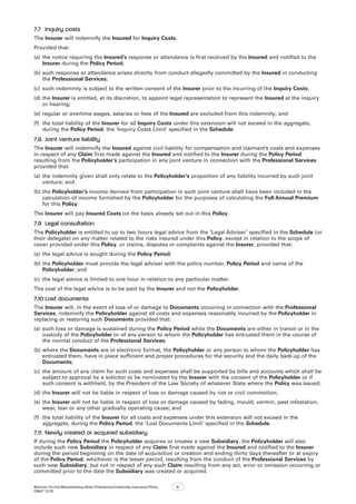 Bizcover On-line Miscellaneous Risks Professional Indemnity Insurance Policy
V8507 12/16
4
7.7	 Inquiry costs
The Insurer will indemnify the Insured for Inquiry Costs.
Provided that:
(a)	the notice requiring the Insured’s response or attendance is first received by the Insured and notified to the
Insurer during the Policy Period;
(b)	such response or attendance arises directly from conduct allegedly committed by the Insured in conducting
the Professional Services;
(c)	 such indemnity is subject to the written consent of the Insurer prior to the incurring of the Inquiry Costs;
(d)	the Insurer is entitled, at its discretion, to appoint legal representation to represent the Insured at the inquiry
or hearing;
(e)	regular or overtime wages, salaries or fees of the Insured are excluded from this indemnity; and
(f)	 the total liability of the Insurer for all Inquiry Costs under this extension will not exceed in the aggregate,
during the Policy Period, the ‘Inquiry Costs Limit’ specified in the Schedule.  
7.8	 Joint venture liability
The Insurer will indemnify the Insured against civil liability for compensation and claimant’s costs and expenses
in respect of any Claim first made against the Insured and notified to the Insurer during the Policy Period
resulting from the Policyholder’s participation in any joint venture in connection with the Professional Services
provided that:
(a)	the indemnity given shall only relate to the Policyholder’s proportion of any liability incurred by such joint
venture; and
(b)	the Policyholder’s income derived from participation in such joint venture shall have been included in the
calculation of income furnished by the Policyholder for the purposes of calculating the Full Annual Premium
for this Policy.
The Insurer will pay Insured Costs on the basis already set out in this Policy.
7.9	 Legal consultation
The Policyholder is entitled to up to two hours legal advice from the ‘Legal Adviser’ specified in the Schedule (or
their delegate) on any matter related to the risks insured under this Policy, except in relation to the scope of
cover provided under this Policy, or claims, disputes or complaints against the Insurer, provided that:
(a)	the legal advice is sought during the Policy Period;
(b)	the Policyholder must provide the legal adviser with the policy number, Policy Period and name of the
Policyholder; and
(c)	 the legal advice is limited to one hour in relation to any particular matter.
The cost of the legal advice is to be paid by the Insurer and not the Policyholder.
7.10	Lost documents
The Insurer will, in the event of loss of or damage to Documents occurring in connection with the Professional
Services, indemnify the Policyholder against all costs and expenses reasonably incurred by the Policyholder in
replacing or restoring such Documents provided that:
(a)	such loss or damage is sustained during the Policy Period while the Documents are either in transit or in the
custody of the Policyholder or of any person to whom the Policyholder has entrusted them in the course of
the normal conduct of the Professional Services;
(b)	where the Documents are in electronic format, the Policyholder or any person to whom the Policyholder has
entrusted them, have in place sufficient and proper procedures for the security and the daily back-up of the
Documents;
(c)	 the amount of any claim for such costs and expenses shall be supported by bills and accounts which shall be
subject to approval by a solicitor to be nominated by the Insurer with the consent of the Policyholder or if
such consent is withheld, by the President of the Law Society of whatever State where the Policy was issued;
(d)	the Insurer will not be liable in respect of loss or damage caused by riot or civil commotion;
(e)	the Insurer will not be liable in respect of loss or damage caused by fading, mould, vermin, pest infestation,
wear, tear or any other gradually operating cause; and
(f)	 the total liability of the Insurer for all costs and expenses under this extension will not exceed in the
aggregate, during the Policy Period, the ‘Lost Documents Limit’ specified in the Schedule.
7.11	 Newly created or acquired subsidiary
If during the Policy Period the Policyholder acquires or creates a new Subsidiary, the Policyholder will also
include such new Subsidiary in respect of any Claim first made against the Insured and notified to the Insurer
during the period beginning on the date of acquisition or creation and ending thirty days thereafter or at expiry
of the Policy Period, whichever is the lesser period, resulting from the conduct of the Professional Services by
such new Subsidiary, but not in respect of any such Claim resulting from any act, error or omission occurring or
committed prior to the date the Subsidiary was created or acquired.
 