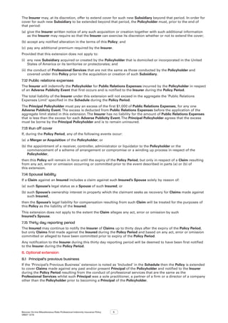 Bizcover On-line Miscellaneous Risks Professional Indemnity Insurance Policy
V8507 12/16
5
The Insurer may, at its discretion, offer to extend cover for such new Subsidiary beyond that period. In order for
cover for such new Subsidiary to be extended beyond that period, the Policyholder must, prior to the end of
that period:
(a)	give the Insurer written notice of any such acquisition or creation together with such additional information
as the Insurer may require so that the Insurer can exercise its discretion whether or not to extend the cover;
(b)	accept any notified alteration in the terms of this Policy; and
(c)	 pay any additional premium required by the Insurer.
Provided that this extension does not apply to:
(i)	 any new Subsidiary acquired or created by the Policyholder that is domiciled or incorporated in the United
States of America or its territories or protectorates; and
(ii)	the conduct of Professional Services that are not the same as those conducted by the Policyholder and
covered under this Policy prior to the acquisition or creation of such Subsidiary.
7.12	Public relations expenses
The Insurer will indemnify the Policyholder for Public Relations Expenses incurred by the Policyholder in respect
of an Adverse Publicity Event that first occurs and is notified to the Insurer during the Policy Period.
The total liability of the Insurer under this extension will not exceed in the aggregate the ‘Public Relations
Expenses Limit’ specified in the Schedule during the Policy Period.
The Principal Policyholder must pay an excess of the first $1,000 of Public Relations Expenses, for any one
Adverse Publicity Event.The excess is deducted from Public Relations Expenses before the application of the
aggregate limit stated in this extension.The Insurer has no liability for the amount of Public Relations Expenses
that is less than the excess for each Adverse Publicity Event.The Principal Policyholder agrees that the excess
must be borne by the Principal Policyholder and is to remain uninsured.
7.13	Run off cover
If, during the Policy Period, any of the following events occur:
(a)	a Merger or Acquisition of the Policyholder; or
(b)	the appointment of a receiver, controller, administrator or liquidator to the Policyholder or the
commencement of a scheme of arrangement or compromise or a winding up process in respect of the
Policyholder,
then this Policy will remain in force until the expiry of the Policy Period, but only in respect of a Claim resulting
from any act, error or omission occurring or committed prior to the event described in parts (a) or (b) of
this extension.
7.14	Spousal liability
If a Claim against an Insured includes a claim against such Insured’s Spouse solely by reason of:
(a)	such Spouse’s legal status as a Spouse of such Insured; or
(b)	such Spouse’s ownership interest in property which the claimant seeks as recovery for Claims made against
such Insured,
then the Spouse’s legal liability for compensation resulting from such Claim will be treated for the purposes of
this Policy as the liability of the Insured.
This extension does not apply to the extent the Claim alleges any act, error or omission by such
Insured’s Spouse.
7.15	Thirty day reporting period
The Insured may continue to notify the Insurer of Claims up to thirty days after the expiry of the Policy Period,
but only Claims first made against the Insured during the Policy Period and based on any act, error or omission
committed or alleged to have been committed prior to expiry of the Policy Period.
Any notification to the Insurer during this thirty day reporting period will be deemed to have been first notified
to the Insurer during the Policy Period.
8.	Optional extension
8.1	 Principal’s previous business
If the ‘Principal’s Previous Business’ extension is noted as ‘Included’ in the Schedule then the Policy is extended
to cover Claims made against any past and/or present Principal of the Policyholder and notified to the Insurer
during the Policy Period resulting from the conduct of professional services that are the same as the
Professional Services whilst such Principal was a sole practitioner, a partner of a firm or a director of a company
other than the Policyholder prior to becoming a Principal of the Policyholder.
 