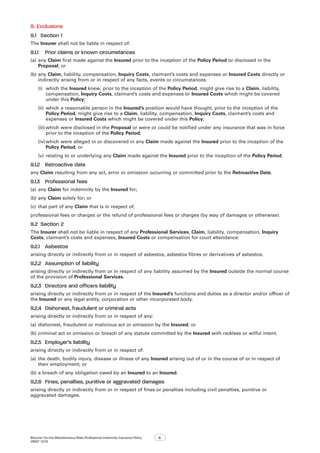 Bizcover On-line Miscellaneous Risks Professional Indemnity Insurance Policy
V8507 12/16
6
9.	Exclusions
9.1	 Section 1
The Insurer shall not be liable in respect of:
9.1.1	 Prior claims or known circumstances
(a)	any Claim first made against the Insured prior to the inception of the Policy Period or disclosed in the
Proposal; or
(b)	any Claim, liability, compensation, Inquiry Costs, claimant’s costs and expenses or Insured Costs directly or
indirectly arising from or in respect of any facts, events or circumstances:
(i)	 which the Insured knew, prior to the inception of the Policy Period, might give rise to a Claim, liability,
compensation, Inquiry Costs, claimant’s costs and expenses or Insured Costs which might be covered
under this Policy;
(ii)	which a reasonable person in the Insured’s position would have thought, prior to the inception of the
Policy Period, might give rise to a Claim, liability, compensation, Inquiry Costs, claimant’s costs and
expenses or Insured Costs which might be covered under this Policy;
(iii)	which were disclosed in the Proposal or were or could be notified under any insurance that was in force
prior to the inception of the Policy Period;
(iv)	which were alleged in or discovered in any Claim made against the Insured prior to the inception of the
Policy Period; or
(v)	relating to or underlying any Claim made against the Insured prior to the inception of the Policy Period.
9.1.2	 Retroactive date
any Claim resulting from any act, error or omission occurring or committed prior to the Retroactive Date.
9.1.3	 Professional fees
(a)	any Claim for indemnity by the Insured for;
(b)	any Claim solely for; or
(c)	 that part of any Claim that is in respect of,
professional fees or charges or the refund of professional fees or charges (by way of damages or otherwise).
9.2	 Section 2
The Insurer shall not be liable in respect of any Professional Services, Claim, liability, compensation, Inquiry
Costs, claimant’s costs and expenses, Insured Costs or compensation for court attendance:
9.2.1	 Asbestos
arising directly or indirectly from or in respect of asbestos, asbestos fibres or derivatives of asbestos.
9.2.2	 Assumption of liability
arising directly or indirectly from or in respect of any liability assumed by the Insured outside the normal course
of the provision of Professional Services.
9.2.3	 Directors and officers liability
arising directly or indirectly from or in respect of the Insured’s functions and duties as a director and/or officer of
the Insured or any legal entity, corporation or other incorporated body.
9.2.4	 Dishonest, fraudulent or criminal acts
arising directly or indirectly from or in respect of any:
(a)	dishonest, fraudulent or malicious act or omission by the Insured; or
(b)	criminal act or omission or breach of any statute committed by the Insured with reckless or wilful intent.
9.2.5	 Employer’s liability
arising directly or indirectly from or in respect of:
(a)	the death, bodily injury, disease or illness of any Insured arising out of or in the course of or in respect of
their employment; or
(b)	a breach of any obligation owed by an Insured to an Insured.
9.2.6	 Fines, penalties, punitive or aggravated damages
arising directly or indirectly from or in respect of fines or penalties including civil penalties, punitive or
aggravated damages.
 