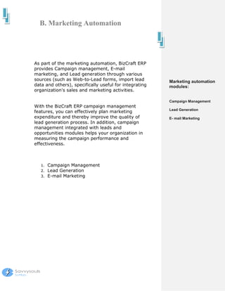 B. Marketing Automation




As part of the marketing automation, BizCraft ERP
provides Campaign management, E-mail
marketing, and Lead generation through various
sources (such as Web-to-Lead forms, import lead         Marketing automation
data and others), specifically useful for integrating   modules:
organization's sales and marketing activities.

                                                        Campaign Management
With the BizCraft ERP campaign management
                                                        Lead Generation
features, you can effectively plan marketing
expenditure and thereby improve the quality of          E- mail Marketing
lead generation process. In addition, campaign
management integrated with leads and
opportunities modules helps your organization in
measuring the campaign performance and
effectiveness.



   1.   Campaign Management
   2.   Lead Generation
   3.   E-mail Marketing
 