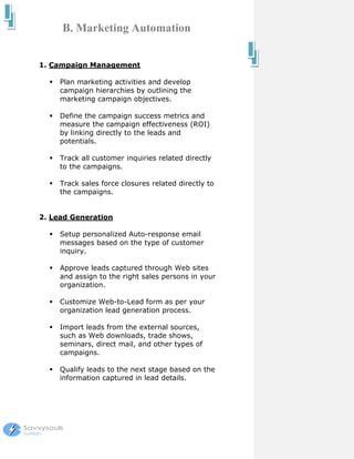 B. Marketing Automation


1. Campaign Management

     Plan marketing activities and develop
     campaign hierarchies by outlining the
     marketing campaign objectives.

     Define the campaign success metrics and
     measure the campaign effectiveness (ROI)
     by linking directly to the leads and
     potentials.

     Track all customer inquiries related directly
     to the campaigns.

     Track sales force closures related directly to
     the campaigns.


2. Lead Generation

     Setup personalized Auto-response email
     messages based on the type of customer
     inquiry.

     Approve leads captured through Web sites
     and assign to the right sales persons in your
     organization.

     Customize Web-to-Lead form as per your
     organization lead generation process.

     Import leads from the external sources,
     such as Web downloads, trade shows,
     seminars, direct mail, and other types of
     campaigns.

     Qualify leads to the next stage based on the
     information captured in lead details.
 