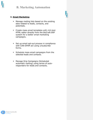 B. Marketing Automation


3. Email Marketing

     Manage mailing lists based on the existing
     data related to leads, contacts, and
     potentials.

     Create mass email templates with rich-text
     HTML editor directly from the BizCraft ERP
     system for a better email marketing
     campaigns.


     Set up email opt-out process in compliance
     with CAN-SPAM act using unsubscribe
     forms.

     Schedule mass email campaigns from the
     selected leads and contacts.


     Manage Drip Campaigns (Scheduled
     automatic mailing) using series of auto-
     responders for leads and contacts.
 