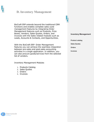 D. Inventory Management


BizCraft ERP extends beyond the traditional CRM
functions and enables complete sales cycle
management features by integrating Order
Management features such as Products, Price
Books, Vendors, Sales Quotes, Orders, and              Inventory Management
Invoices with the Sales related modules such as
Leads, Accounts & Contacts, and Opportunities.
                                                       Product catalog

                                                       Sales Quotes
With the BizCraft ERP- Order Management
features you can achieve the seamless integration      Orders
between pre-sales and post-sales accounting
activities in a single application. In addition, you   Invoices
can also procure goods/services from the selected
list of vendors.


Inventory Management Modules

   1.   Products Catalog
   2.   Sales Quotes
   3.   Orders
   4.   Invoices
 