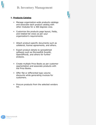 D. Inventory Management


1. Products Catalog

     Manage organization-wide products catalogs
     and associate each product catalog with
     other modules for a 360 degrees view.

     Customize the products page layout, fields,
     and related list views as per your
     organization's requirements.


     Attach product-specific documents such as
     collateral, license agreements, and others.

     Export product details to spreadsheet
     software such as Microsoft® Excel®,
     OpenOffice®, and others for further
     analysis.


     Create multiple Price Books as per customer
     segmentation and associate products with
     the Price Books.

     Offer flat or differential type volume
     discounts while generating invoices for
     customers.


     Procure products from the selected vendors
     list.
 