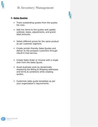 D. Inventory Management


2. Sales Quotes

     Track outstanding quotes from the quotes
     list view.

     Add line items to the quotes and update
     subtotal, taxes, adjustments, and grand
     total amounts.


     Select different prices for the same product
     as per customer segment.

     Create printer-friendly Sales Quotes and
     deliver to the prospect customers through
     inbuilt E-mail service.


     Create Sales Order or Invoice with a single
     click from the Sales Quote.

     Avoid duplicate work by dynamically
     displaying the Billing & Shipping addresses
     and terms & conditions while creating
     quotes.


     Customize sales quote templates as per
     your organization's requirements.
 