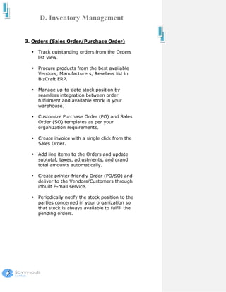 D. Inventory Management


3. Orders (Sales Order/Purchase Order)

     Track outstanding orders from the Orders
     list view.

     Procure products from the best available
     Vendors, Manufacturers, Resellers list in
     BizCraft ERP.

     Manage up-to-date stock position by
     seamless integration between order
     fulfillment and available stock in your
     warehouse.

     Customize Purchase Order (PO) and Sales
     Order (SO) templates as per your
     organization requirements.

     Create invoice with a single click from the
     Sales Order.

     Add line items to the Orders and update
     subtotal, taxes, adjustments, and grand
     total amounts automatically.

     Create printer-friendly Order (PO/SO) and
     deliver to the Vendors/Customers through
     inbuilt E-mail service.

     Periodically notify the stock position to the
     parties concerned in your organization so
     that stock is always available to fulfill the
     pending orders.
 