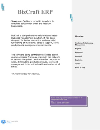 BizCraft ERP
Savvysouls Softlab is proud to introduce its
complete solution for small and medium
businesses.



BizCraft is comprehensive web/windows based                                Modules:
Business Management Solution. It has been
designed for better interaction and controlled
functioning of marketing, sales & support, store,                          Customer Relationship
production & management departments.                                       Management

                                                                           Payroll

                                                                           Inventory
The software being centralized database based
                                                                           Account
can be accessed from any system in the network
or around the globe* , which enables the point of                          Logistics
sales, distributors, production house, store and
management to be in touch with each other at all                           Textile
times.                                                                     Point of sale


*if implemented for internet.




                                         If you have any queries please contact us at
                                         info@savvysouls.com
                                         or
                                         Call us at 044 - 32453360
 