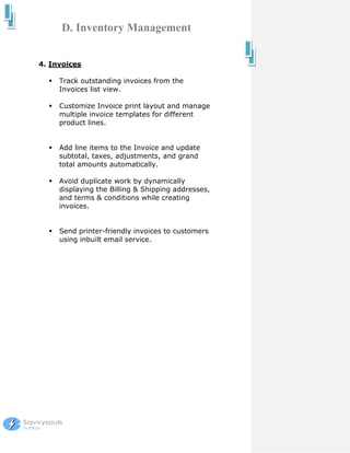 D. Inventory Management


4. Invoices

     Track outstanding invoices from the
     Invoices list view.

     Customize Invoice print layout and manage
     multiple invoice templates for different
     product lines.


     Add line items to the Invoice and update
     subtotal, taxes, adjustments, and grand
     total amounts automatically.

     Avoid duplicate work by dynamically
     displaying the Billing & Shipping addresses,
     and terms & conditions while creating
     invoices.


     Send printer-friendly invoices to customers
     using inbuilt email service.
 
