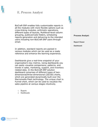 E. Process Analyst


BizCraft ERP enables fully customizable reports in
all the modules with more flexible options such as
cross-linking modules, arithmetic operations,
different types of layouts, Multilevel-level column
grouping, public/private folders, scheduling          Process Analyst:
reports generation and delivering to the intended
users including non-BizCraft ERP users through
email.                                                Report Viewer

                                                      Dashboard

In addition, standard reports are packed in
various modules which can be used as a ready
reference and enhance the learning experience.


Dashboards give a real-time snapshot of your
organization's key metrics. Using dashboards you
can easily visualize comparisons, patterns, and
trends in sales, marketing, support, and inventory
related data. In the BizCraft ERP solution
dashboard comprises of different types of two-
dimensional/three-dimensional (2D/3D) charts,
which are generated dynamically built over the
Macromedia Flash technology. The unique chart is
Funnel chart, which can be used to visualize the
sales pipeline at various stages intuitively.


   1.   Reports
   2.   Dashboards
 
