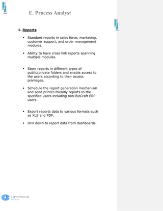 E. Process Analyst


1. Reports

     Standard reports in sales force, marketing,
     customer support, and order management
     modules.

     Ability to have cross link reports spanning
     multiple modules.


     Store reports in different types of
     public/private folders and enable access to
     the users according to their access
     privileges.

     Schedule the report generation mechanism
     and send printer-friendly reports to the
     specified users including non-BizCraft ERP
     users.


     Export reports data to various formats such
     as XLS and PDF.

     Drill down to report data from dashboards.
 