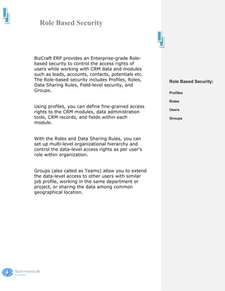 Role Based Security



BizCraft ERP provides an Enterprise-grade Role-
based security to control the access rights of
users while working with CRM data and modules
such as leads, accounts, contacts, potentials etc.
The Role-based security includes Profiles, Roles,    Role Based Security:
Data Sharing Rules, Field-level security, and
Groups.                                              Profiles

                                                     Roles
Using profiles, you can define fine-grained access
                                                     Users
rights to the CRM modules, data administration
tools, CRM records, and fields within each           Groups
module.


With the Roles and Data Sharing Rules, you can
set up multi-level organizational hierarchy and
control the data-level access rights as per user's
role within organization.


Groups (also called as Teams) allow you to extend
the data-level access to other users with similar
job profile, working in the same department or
project, or sharing the data among common
geographical location.
 