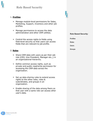 Role Based Security


1. Profiles

     Manage module-level permissions for Sales,
     Marketing, Support, Inventory and other job
     profiles.

     Manage permissions to access the data
     administration and other CRM utilities.
                                                     Role Based Security:

                                                     Profiles
     Control the access rights to fields using
     field-level security so that users can access   Roles
     fields that are relevant to job profile.
                                                     Users

                                                     Groups
2. Roles

     Share CRM data with users as per their job
     role (CEO, Vice President, Manager etc.,) in
     an organizational hierarchy.

     Define common access rights, such as
     private and public read/write permission for
     accessing the CRM data across the
     organization.


     Set up data sharing rules to extend access
     rights to the other roles, roles &
     subordinates, and groups in an
     organization.

     Enable sharing of the data among Peers so
     that user with a same role can access other
     user's data.
 