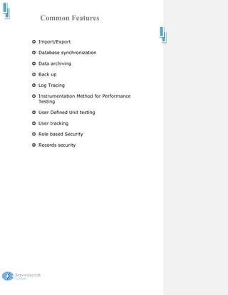 Common Features


Import/Export

Database synchronization

Data archiving

Back up

Log Tracing

Instrumentation Method for Performance
Testing

User Defined Unit testing

User tracking

Role based Security

Records security
 