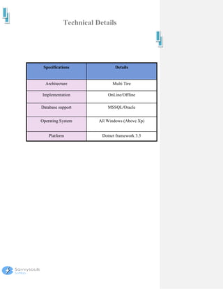 Technical Details




 Specifications              Details


  Architecture              Multi Tire

Implementation            OnLine/Offline

Database support          MSSQL/Oracle


Operating System      All Windows (Above Xp)


    Platform           Dotnet framework 3.5
 