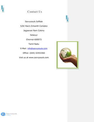 Contact Us


      Savvysouls Softlab

 5/6C Rao’s Srikanth Complex

    Jagjeevan Ram Colony

           Selaiyur

       Chennai-600073

         Tamil Nadu

 E-Mail: info@savvysouls.com

   Office: (044) 32453360

Visit us at www.savvysouls.com
 