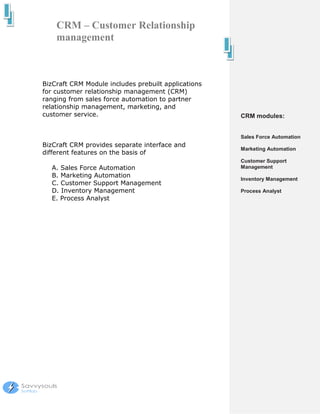 CRM – Customer Relationship
    management



BizCraft CRM Module includes prebuilt applications
for customer relationship management (CRM)
ranging from sales force automation to partner
relationship management, marketing, and
customer service.                                    CRM modules:


                                                     Sales Force Automation
BizCraft CRM provides separate interface and
                                                     Marketing Automation
different features on the basis of
                                                     Customer Support
  A. Sales Force Automation                          Management
  B. Marketing Automation
                                                     Inventory Management
  C. Customer Support Management
  D. Inventory Management                            Process Analyst
  E. Process Analyst
 