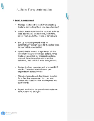 A. Sales Force Automation


1. Lead Management

    Manage leads end-to-end (from creating
    leads to converting them into opportunities)

    Import leads from external sources, such as
    Web downloads, trade shows, seminars,
    direct mail, and other types of campaigns


    Set up lead assignment rules to
    automatically assign leads to the sales force
    in your sales organization

    Qualify leads to next stage based on the
    information captured in lead details. Once
    leads are qualified for prospecting stage,
    convert them into sales opportunities,
    accounts, and contacts with a single-click


    Customize lead management process (B2B
    and B2C business scenarios) as per
    organization sales process

    Standard reports and dashboards bundled
    for a fast learning curve. You can also
    create fully customizable lead reports and
    dashboards.


    Export leads data to spreadsheet software
    for further data analysis
 