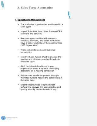 A. Sales Force Automation


2. Opportunity Management

    Track all sales opportunities end-to-end in a
    sales cycle

    Import Potentials from other Business/CRM
    solutions and services

    Associate opportunities with accounts,
    contacts, activities, and other modules to
    have a better visibility on the opportunities
    (360 degree view)

    Track competition on each business
    opportunity

    Intuitive Sales Funnel chart to analyze the
    pipeline and eliminate any bottlenecks in
    the sales cycle

    Alert the intended audience in your
    organization when a big deal closes (big
    deal alert) or is nearing completion

    Set up sales escalation process through
    Workflow rules to reduce the bottlenecks in
    the sales cycle

    Export opportunities to spreadsheet
    software to analyze the sales pipeline and
    quickly identify the bottlenecks if any.
 