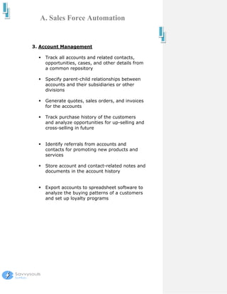 A. Sales Force Automation


3. Account Management

    Track all accounts and related contacts,
    opportunities, cases, and other details from
    a common repository

    Specify parent-child relationships between
    accounts and their subsidiaries or other
    divisions

    Generate quotes, sales orders, and invoices
    for the accounts

    Track purchase history of the customers
    and analyze opportunities for up-selling and
    cross-selling in future


    Identify referrals from accounts and
    contacts for promoting new products and
    services

    Store account and contact-related notes and
    documents in the account history


    Export accounts to spreadsheet software to
    analyze the buying patterns of a customers
    and set up loyalty programs
 