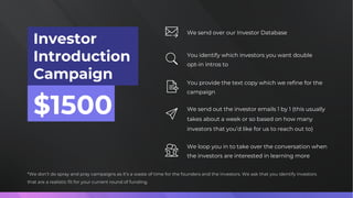 Investor
Introduction
Campaign
$1500
We send over our Investor Database
*We don’t do spray and pray campaigns as it’s a waste of time for the founders and the investors. We ask that you identify investors
that are a realistic fit for your current round of funding.
You identify which investors you want double
opt-in intros to
You provide the text copy which we refine for the
campaign
We send out the investor emails 1 by 1 (this usually
takes about a week or so based on how many
investors that you’d like for us to reach out to)
We loop you in to take over the conversation when
the investors are interested in learning more
 