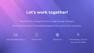Let’s work together!
Thank you for taking the time to read through the deck.
We’re excited about the potential opportunity to serve your company.
Jason.Malki@BizDecks.co 201-877-2996 BizDecks.co 1412 Broadway, 21st Floor
New York, NY, 10018
 