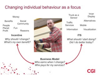Changing individual behaviour as a focus 
1 
ITS 
Incentive 
Reasons 
Social 
Community 
Mobile 
Information 
Visualization 
People 
Planet 
Profit 
Why should I change? 
What’s my own benefit? 
What should I start doing? 
Did I do better today? 
Who earns when I change? 
Who pays for my services? 
Business Model 
Benefits 
Traffic 
Services 
Alternatives 
Money 
Fun 
Incar 
Display 
Truck as a 
Sensor 