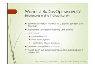 Wann ist BizDevOps sinnvoll?
Einordnung in eine IT-Organisation
 Software unterstützt nicht nur Ihr Geschäft, sondern ist Ihr
Geschäft.
 Individuelle Softwareentwicklung und -betrieb
 innovativ
 immaterielles Gut
 hohe Änderungsrate
 verschiedene Wissens-Domänen
 Unternehmensgröße und -kultur
 Ansatz auch auf Organisationsbereiche außerhalb der IT
anwendbar!
Digitalisierung| Wertbeitrag der IT | Profit Center | Enabling
 
