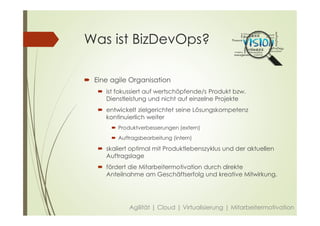Was ist BizDevOps?
 Eine agile Organisation
 ist fokussiert auf wertschöpfende/s Produkt bzw.
Dienstleistung und nicht auf einzelne Projekte
 entwickelt zielgerichtet seine Lösungskompetenz
kontinuierlich weiter
 Produktverbesserungen (extern)
 Auftragsbearbeitung (intern)
 skaliert optimal mit Produktlebenszyklus und der aktuellen
Auftragslage
 fördert die Mitarbeitermotivation durch direkte
Anteilnahme am Geschäftserfolg und kreative Mitwirkung.
Agilität | Cloud | Virtualisierung | Mitarbeitermotivation
 