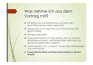 Was nehme ich aus dem
Vortrag mit?
 Mit BizDevOps sind Wertbeitrag und Kosten der IT
Geschäftsprozessen direkt zugeordnet.
 Diskussionen um IT-Alignment und IT-Governance sind
damit hinfällig.
 Weniger Zielkonflikte
 Prozessorientierter Know-How-Aufbau führt zur höheren
Mitarbeitermotivation, weil Beitrag direkt erkennbar und
abwechslungsreichere Aufgaben.
 Teams skalieren und „wandern“ mit der Geschäftsstrategie
und -entwicklung.
 Passen Marktumfeld und Unternehmenskultur zu diesem
Ansatz?
 