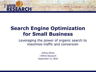 Search Engine Optimization for Small Business Leveraging the power of organic search to maximize traffic and conversion Jeffrey White J White Research September 11, 2010 