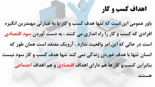 ‫کار‬ ‫و‬ ‫کسب‬ ‫اهداف‬
‫انگییه‬ ‫مترزن‬ ‫م‬ ‫عبارتی‬ ‫به‬ ‫زا‬ ‫کار‬ ‫و‬ ‫کسب‬ ‫ادف‬ ‫ا‬ ‫ته‬ ‫که‬ ‫است‬ ‫ازن‬ ‫عمومی‬ ‫باور‬
‫آوردن‬ ‫دست‬ ‫به‬ ، ‫کههد‬ ‫می‬ ‫اندازی‬ ‫راه‬ ‫را‬ ‫کار‬ ‫و‬ ‫کسب‬ ‫که‬ ‫افرادی‬‫اقتصادی‬ ‫سود‬
‫ندارد‬ ‫واقعیت‬ ‫امر‬ ‫ازن‬ ‫که‬ ‫حالی‬ ‫در‬ ‫است‬.‫که‬ ‫طور‬ ‫امان‬ ‫است‬ ‫معتقد‬ ‫آروزک‬
‫نیست‬ ‫سود‬ ‫کار‬ ‫و‬ ‫کسب‬ ‫ادف‬ ‫ا‬ ‫ته‬ ‫کهد‬ ‫نمی‬ ‫زندگی‬ ‫اوردن‬ ‫ادف‬ ‫با‬ ‫ا‬ ‫ته‬ ‫انسان‬
‫ااداف‬ ‫دارای‬ ‫ام‬ ‫اا‬ ‫کار‬ ‫و‬ ‫کسب‬ ‫بهابرازن‬‫اقتصادی‬‫ااداف‬ ‫ام‬ ‫و‬‫اجتماعی‬
‫استهد‬
 