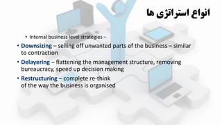 • Internal business level strategies –
• Downsizing – selling off unwanted parts of the business – similar
to contraction
• Delayering – flattening the management structure, removing
bureaucracy, speed up decision making
• Restructuring – complete re-think
of the way the business is organised
‫ها‬ ‫استراتژي‬ ‫انواع‬
 