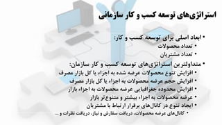 ‫سازماني‬ ‫کار‬ ‫و‬ ‫کسب‬ ‫توسعه‬ ‫هاي‬‫استراتژي‬
•‫کار‬ ‫و‬ ‫کسب‬ ‫توسعه‬ ‫برای‬ ‫اصلی‬ ‫ابعاد‬:
•‫محصوالت‬ ‫تعداد‬
•‫مشترزان‬ ‫تعداد‬
•‫سازمان‬ ‫کار‬ ‫و‬ ‫کسب‬ ‫توسعه‬ ‫اای‬‫استراتیی‬ ‫متداولترزن‬:
•‫مصرف‬ ‫بازار‬ ‫کل‬ ‫زا‬ ‫اجیاء‬ ‫به‬ ‫شده‬ ‫عرضه‬ ‫محصوالت‬ ‫تهوع‬ ‫افیازش‬
•‫مصرف‬ ‫بازار‬ ‫کل‬ ‫زا‬ ‫اجیاء‬ ‫به‬ ‫محصوالت‬ ‫عرضه‬ ‫حجم‬ ‫افیازش‬
•‫بازار‬ ‫اجیاء‬ ‫به‬ ‫محصوالت‬ ‫عرضه‬ ‫جغرافیازی‬ ‫محدوده‬ ‫افیازش‬
•‫بازار‬ ‫تر‬‫متهوع‬ ‫و‬ ‫بیشتر‬ ‫اجیاء‬ ‫به‬ ‫محصوالت‬ ‫عرضه‬
•‫مشترزان‬ ‫با‬ ‫ارتباط‬ ‫برقرار‬ ‫اای‬‫کانال‬ ‫در‬ ‫تهوع‬ ‫ازجاد‬
•‫و‬ ‫نظرات‬ ‫درزافت‬ ،‫نیاز‬ ‫و‬ ‫سفارش‬ ‫درزافت‬ ،‫محصوالت‬ ‫عرضه‬ ‫اای‬‫کانال‬...
 