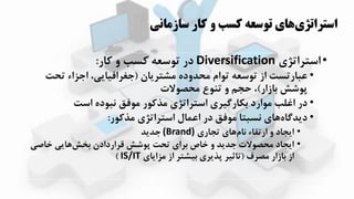 ‫سازماني‬ ‫کار‬ ‫و‬ ‫کسب‬ ‫توسعه‬ ‫هاي‬‫استراتژي‬
•‫استراتیی‬Diversification‫کار‬ ‫و‬ ‫کسب‬ ‫توسعه‬ ‫در‬:
•‫مشترزان‬ ‫محدوده‬ ‫توام‬ ‫توسعه‬ ‫از‬ ‫عبارتست‬(‫تحت‬ ‫اجیاء‬ ،‫جغرافیازی‬
‫بازار‬ ‫پوشش‬)‫محصوالت‬ ‫تهوع‬ ‫و‬ ‫حجم‬ ،
•‫است‬ ‫نبوده‬ ‫موفق‬ ‫مذکور‬ ‫استراتیی‬ ‫بکارگیری‬ ‫موارد‬ ‫اغلب‬ ‫در‬
•‫مذکور‬ ‫استراتیی‬ ‫اعمال‬ ‫در‬ ‫موفق‬ ‫نسبتا‬ ‫اای‬‫دزدگاه‬:
•‫تجاری‬ ‫اای‬‫نام‬ ‫ارتقاء‬ ‫و‬ ‫ازجاد‬(Brand)‫جدزد‬
•‫ااصی‬ ‫اازی‬‫بخش‬ ‫قراردادن‬ ‫پوشش‬ ‫تحت‬ ‫برای‬ ‫ااص‬ ‫و‬ ‫جدزد‬ ‫محصوالت‬ ‫ازجاد‬
‫مصرف‬ ‫بازار‬ ‫از‬(‫میازای‬ ‫از‬ ‫بیشتر‬ ‫پذزری‬ ‫تاثیر‬IS/IT)
 