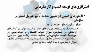 ‫سازمان‬ ‫کار‬ ‫و‬ ‫کسب‬ ‫توسعه‬ ‫هاي‬‫استراتژي‬‫ي‬
•‫ب‬ ‫فشار‬ ‫عوامل‬ ‫تاثیر‬ ‫شدت‬ ‫تعیین‬ ‫در‬ ‫اصلی‬ ‫فاکتوراای‬‫ر‬
‫سازمان‬
•‫جدزدالورود‬ ‫اای‬‫سازمان‬ ‫برای‬
•‫مییان‬‫نیاز‬‫به‬،‫سرمازه‬‫اای‬‫ارت‬ ‫م‬‫ااص‬‫و‬‫قدرت‬،‫نوآوری‬‫اای‬‫کانال‬
‫ارتباطی‬‫در‬،‫دسترس‬‫مییان‬‫صرفه‬‫اقتصادی‬‫و‬‫جوزی‬‫صرفه‬‫در‬
،‫اا‬‫ایزهه‬‫تعداد‬‫اای‬‫سازمان‬،‫مشابه‬‫شدت‬‫رقابت‬‫بین‬،‫سازمانی‬
‫مییان‬‫تهوع‬‫اای‬‫عهوان‬،‫تجاری‬‫مییان‬‫وفاداری‬‫به‬‫اای‬‫عهوان‬،‫تجاری‬
‫مییان‬‫دسترسی‬‫به‬‫مواد‬‫اولیه‬‫و‬‫مهابع‬‫حیاتی‬
 