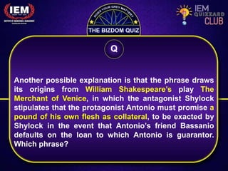 Another possible explanation is that the phrase draws
its origins from William Shakespeare’s play The
Merchant of Venice, in which the antagonist Shylock
stipulates that the protagonist Antonio must promise a
pound of his own flesh as collateral, to be exacted by
Shylock in the event that Antonio’s friend Bassanio
defaults on the loan to which Antonio is guarantor.
Which phrase?
Q
 