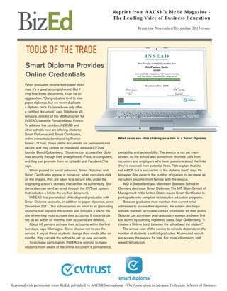 Reprint from AACSB’s BizEd Magazine The Leading Voice of Business Education
From the November/December 2013 issue

TOOLS OF THE TRADE
Smart Diploma Provides
Online Credentials
When graduates receive their paper diplomas, it’s a great accomplishment. But if
they lose those documents, it can be an
aggravation. “Our graduates tend to lose
paper diplomas, but we never duplicate
a diploma once it’s issued—we only offer
a certiﬁed document,” says Stéphanie Villemagne, director of the MBA program for
INSEAD, based in Fontainebleau, France.
To address this problem, INSEAD and
other schools now are offering students
Smart Diplomas and Smart Certiﬁcates,
online credentials developed by Francebased CVTrust. These online documents are permanent and
secure, and they cannot be misplaced, explains CVTrust
founder David Goldenberg. “Students can access their diplomas securely through their smartphones, iPads, or computers,
and they can promote them on LinkedIn and Facebook,” he
says.
When posted on social networks, Smart Diplomas and
Smart Certiﬁcates appear in miniature; when recruiters click
on the images, they are taken to a secure site, under the
originating school’s domain, that veriﬁes its authenticity. Students also can send an email through the CVTrust system
that includes a link to the veriﬁed document.
INSEAD has provided all of its degreed graduates with
Smart Diploma accounts, in addition to paper diplomas, since
December 2011. The school sends an email to all graduating
students that explains the system and includes a link to the
site where they must activate their accounts. If students do
not do so within six months, their accounts are deleted.
About 60 percent activate their accounts within the ﬁrst
two days, says Villemagne. Some choose not to use the
service. If any of these students change their minds after six
months, they can ask the school to set up new accounts.
To increase participation, INSEAD is working to make
students more aware of the online document’s permanence,

What users see after clicking on a link to a Smart Diploma

portability, and accessibility. The service is not yet mainstream, so the school also sometimes receives calls from
recruiters and employers who have questions about the links
they’ve received from potential hires. “We explain that it’s
not a PDF, but a secure link to the diploma itself,” says Villemagne. She expects the number of queries to decrease as
recruiters become more familiar with the service.
IMD in Switzerland and Mannheim Business School in
Germany also issue Smart Diplomas. The MIT Sloan School of
Management in the United States issues Smart Certiﬁcates to
participants who complete its executive education programs.
Because graduates must maintain their current email
addresses to access their diplomas, the system also helps
schools maintain up-to-date contact information for their alumni.
Schools can administer post-graduation surveys and even ﬁnd
lost alumni by querying registered users. Says Goldenberg, “It
creates a lifetime bond between the school and the student.”
The annual cost of the service to schools depends on the
number of students a school graduates. Alumni and recruiters access the service for free. For more information, visit
www.CVTrust.com.

Reprinted with permission from BizEd, published by AACSB International - The Association to Advance Collegiate Schools of Business

 