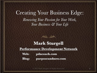 Creating Your Business Edge:
  Renewing Your Passion for Your Work,
       Your Business & Your Life



             Mark Sturgell
 Performance Development Network
  Web:	 	       pdncoach.com
  Blog:	 	      purposeandnow.com


             © 2011 Mark Sturgell All Rights Reserved   1
 