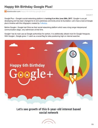 6/24/2017
Happy 6th Birthday Google Plus!
bizeducator.com/happy-6th-birthday-google-plus/
Google Plus – Google’s social networking platform is turning 6 on this June 28th, 2017. Google+ is as yet
developing and has been changed its UI and usefulness commonly since its foundation. Let’s have a look at Google
plus’s timeline with this infographic created by Fullestop.
Before Google+, Google had Orkut as their social networking platform which was a long range interpersonal
communication stage, very well-known at that time.
Google+ has its main use as Google authorships for authors. It is additionally utilized more for Google Hangouts.
With Google+, Google gives +1 catch as a social flag for sites positioning high on internet searcher.
1/5
 
