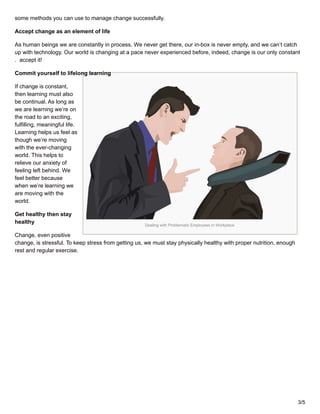 Dealing with Problematic Employees in Workplace
some methods you can use to manage change successfully.
Accept change as an element of life
As human beings we are constantly in process. We never get there, our in-box is never empty, and we can’t catch
up with technology. Our world is changing at a pace never experienced before, indeed, change is our only constant
. accept it!
Commit yourself to lifelong learning
If change is constant,
then learning must also
be continual. As long as
we are learning we’re on
the road to an exciting,
fulfilling, meaningful life.
Learning helps us feel as
though we’re moving
with the ever-changing
world. This helps to
relieve our anxiety of
feeling left behind. We
feel better because
when we’re learning we
are moving with the
world.
Get healthy then stay
healthy
Change, even positive
change, is stressful. To keep stress from getting us, we must stay physically healthy with proper nutrition, enough
rest and regular exercise.
3/5
 