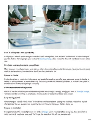 Look at change as a new opportunity
Changing our attitude about change is one of our best management tools. Look for opportunities in every change in
your life. Rather than digging in your heels and resisting change, allow yourself to flow with it and see where it takes
you.
Develop a strong network and support team
Many changes in our lives require us to lean on others for emotional support and/or advice. Have your team in place
ready to see you through the inevitable significant changes in your life.
Engage in rituals
Performing a task or celebration in the same way week after week or year after year gives us a sense of stability, a
feeling of being grounded, a sense of security. Performing rituals and celebrating holidays in a certain way, gives us
the satisfaction that not everything is changing.
Eliminate the toleration in your life
Get rid of the little irritations (and sometimes big ones) that drain your energy, energy you need to manage change.
Toleration can be something as simple as a missing button or as significant as a toxic person.
Keep a daily journal
When change is viewed over a period of time there is more sense to it. Seeing this historical perspective of past
change in our life can give us more objectivity to meet the current changes that are facing us.
Engage in meditation
Being centered within yourself grounds you for the changes you’re required to face every day. Take a moment to
quiet your mind, your body, your soul. You’ll reap the rewards of this gift you give yourself.
4/5
 