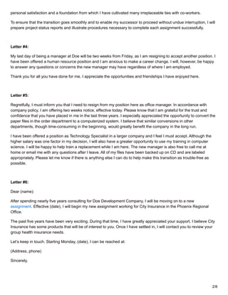 personal satisfaction and a foundation from which I have cultivated many irreplaceable ties with co-workers.
To ensure that the transition goes smoothly and to enable my successor to proceed without undue interruption, I will
prepare project status reports and illustrate procedures necessary to complete each assignment successfully.
Letter #4:
My last day of being a manager at Doe will be two weeks from Friday, as I am resigning to accept another position. I
have been offered a human resource position and I am anxious to make a career change. I will, however, be happy
to answer any questions or concerns the new manager may have regardless of where I am employed.
Thank you for all you have done for me. I appreciate the opportunities and friendships I have enjoyed here.
Letter #5:
Regretfully, I must inform you that I need to resign from my position here as office manager. In accordance with
company policy, I am offering two weeks notice, effective today. Please know that I am grateful for the trust and
confidence that you have placed in me in the last three years. I especially appreciated the opportunity to convert the
paper files in the order department to a computerized system. I believe that similar conversions in other
departments, though time-consuming in the beginning, would greatly benefit the company in the long run.
I have been offered a position as Technology Specialist in a larger company and I feel I must accept. Although the
higher salary was one factor in my decision, I will also have a greater opportunity to use my training in computer
science. I will be happy to help train a replacement while I am here. The new manager is also free to call me at
home or email me with any questions after I leave. All of my files have been backed up on CD and are labeled
appropriately. Please let me know if there is anything else I can do to help make this transition as trouble-free as
possible.
Letter #6:
Dear (name):
After spending nearly five years consulting for Doe Development Company, I will be moving on to a new
assignment. Effective (date), I will begin my new assignment working for City Insurance in the Phoenix Regional
Office.
The past five years have been very exciting. During that time, I have greatly appreciated your support. I believe City
Insurance has some products that will be of interest to you. Once I have settled in, I will contact you to review your
group health insurance needs.
Let’s keep in touch. Starting Monday, (date), I can be reached at:
(Address, phone)
Sincerely,
2/8
 
